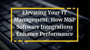Elevating Your IT Management: How MSP Software Integrations Enhance Performance