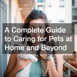 A Complete Guide to Caring for Pets at Home and Beyond