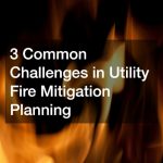 3 Common Challenges in Utility Fire Mitigation Planning